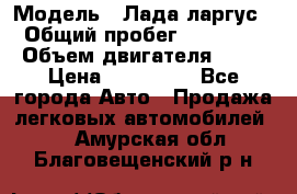  › Модель ­ Лада ларгус  › Общий пробег ­ 200 000 › Объем двигателя ­ 16 › Цена ­ 400 000 - Все города Авто » Продажа легковых автомобилей   . Амурская обл.,Благовещенский р-н